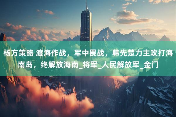 杨方策略 渡海作战，军中畏战，韩先楚力主攻打海南岛，终解放海南_将军_人民解放军_金门