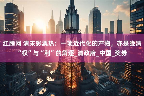 红腾网 清末彩票热：一项近代化的产物，亦是晚清“权”与“利”的角逐_清政府_中国_奖券