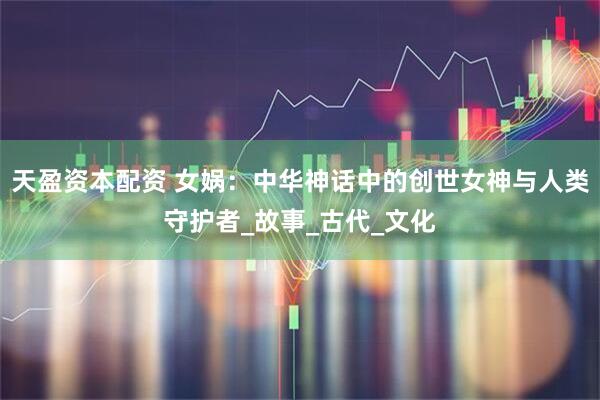 天盈资本配资 女娲：中华神话中的创世女神与人类守护者_故事_古代_文化