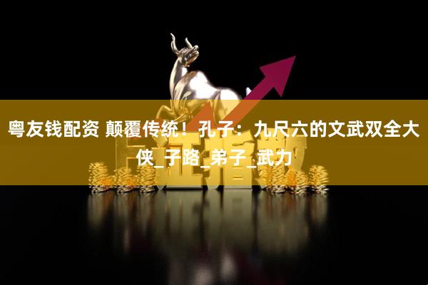 粤友钱配资 颠覆传统！孔子：九尺六的文武双全大侠_子路_弟子_武力