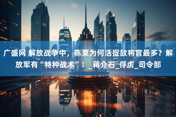广盛网 解放战争中，陈粟为何活捉敌将官最多？解放军有“特种战术”！_蒋介石_俘虏_司令部
