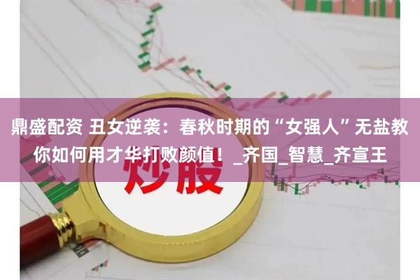鼎盛配资 丑女逆袭：春秋时期的“女强人”无盐教你如何用才华打败颜值！_齐国_智慧_齐宣王
