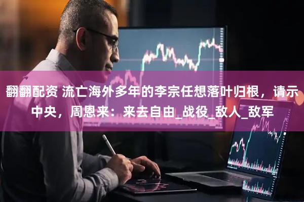 翻翻配资 流亡海外多年的李宗任想落叶归根，请示中央，周恩来：来去自由_战役_敌人_敌军