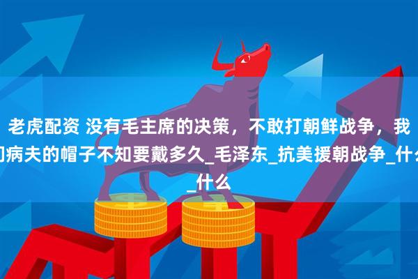 老虎配资 没有毛主席的决策，不敢打朝鲜战争，我们病夫的帽子不知要戴多久_毛泽东_抗美援朝战争_什么