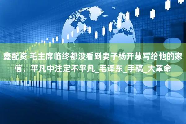 鑫配资 毛主席临终都没看到妻子杨开慧写给他的家信，平凡中注定不平凡_毛泽东_手稿_大革命