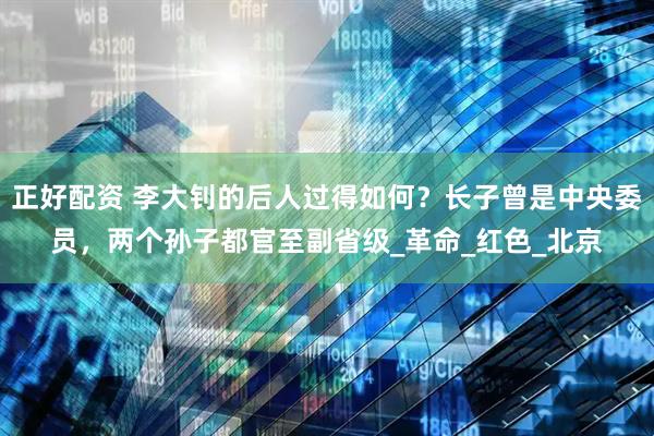 正好配资 李大钊的后人过得如何？长子曾是中央委员，两个孙子都官至副省级_革命_红色_北京