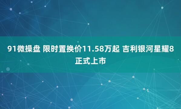 91微操盘 限时置换价11.58万起 吉利银河星耀8正式上市