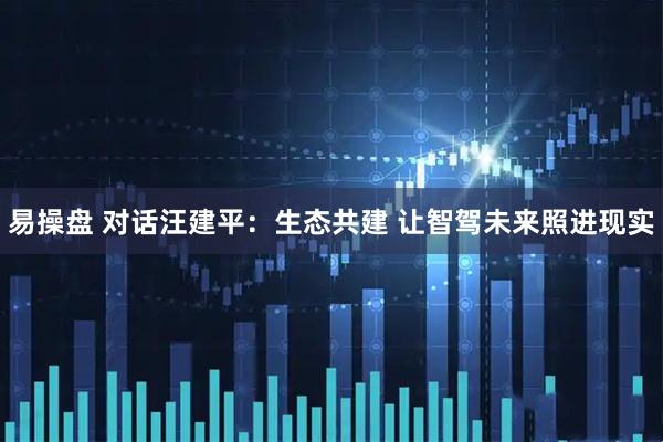 易操盘 对话汪建平：生态共建 让智驾未来照进现实