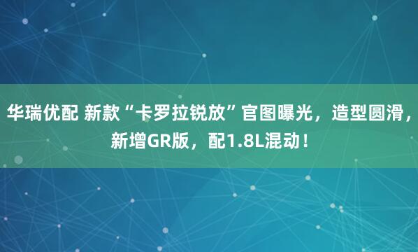 华瑞优配 新款“卡罗拉锐放”官图曝光，造型圆滑，新增GR版，配1.8L混动！