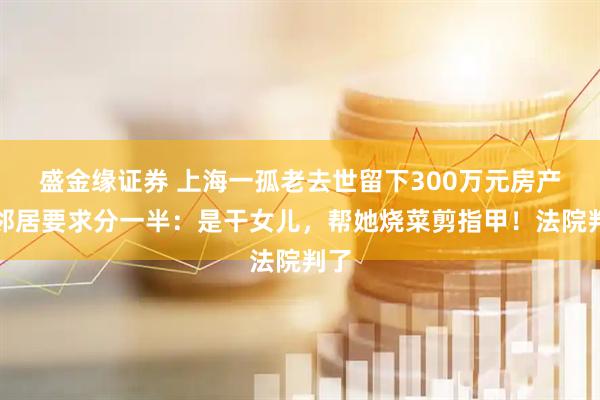盛金缘证券 上海一孤老去世留下300万元房产，邻居要求分一半：是干女儿，帮她烧菜剪指甲！法院判了