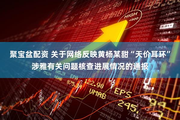 聚宝盆配资 关于网络反映黄杨某甜“天价耳环”涉雅有关问题核查进展情况的通报
