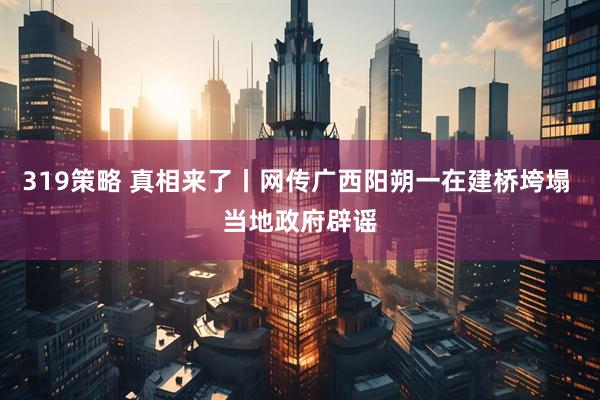 319策略 真相来了丨网传广西阳朔一在建桥垮塌 当地政府辟谣