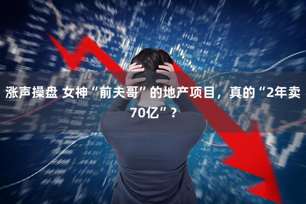 涨声操盘 女神“前夫哥”的地产项目，真的“2年卖70亿”？