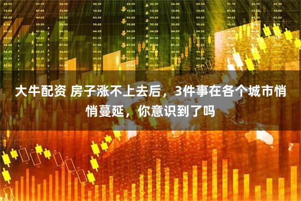 大牛配资 房子涨不上去后，3件事在各个城市悄悄蔓延，你意识到了吗