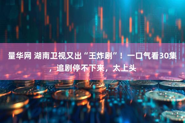 量华网 湖南卫视又出“王炸剧”！一口气看30集，追剧停不下来，太上头