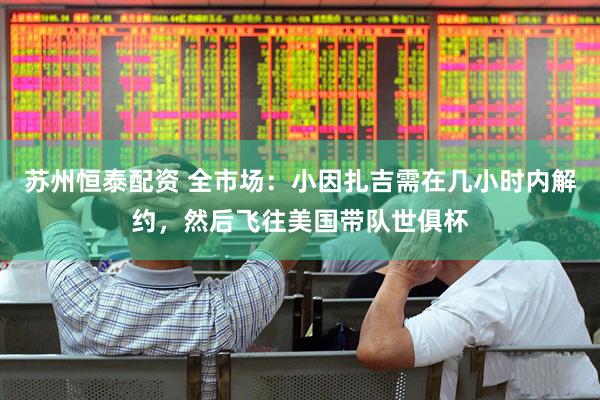 苏州恒泰配资 全市场：小因扎吉需在几小时内解约，然后飞往美国带队世俱杯