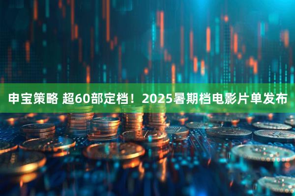 申宝策略 超60部定档！2025暑期档电影片单发布