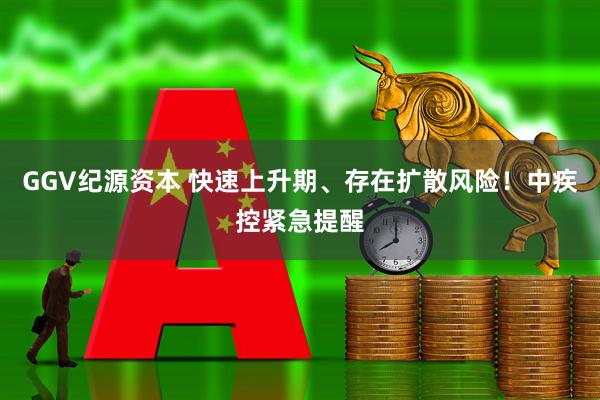 GGV纪源资本 快速上升期、存在扩散风险！中疾控紧急提醒