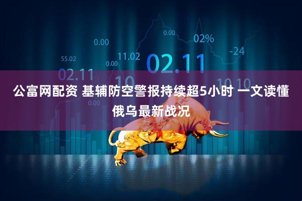 公富网配资 基辅防空警报持续超5小时 一文读懂俄乌最新战况