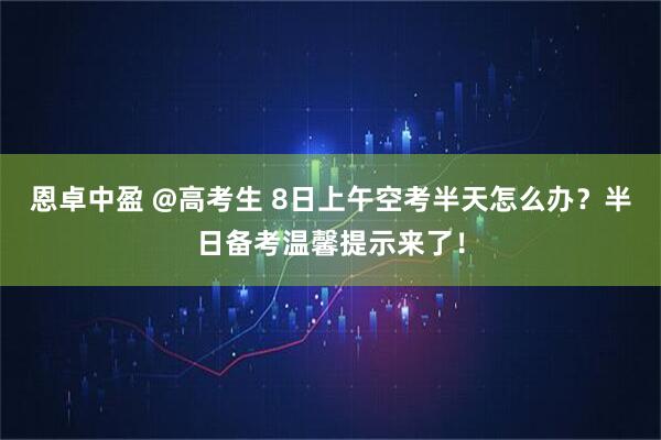 恩卓中盈 @高考生 8日上午空考半天怎么办？半日备考温馨提示来了！