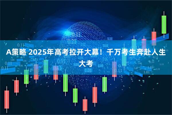 A策略 2025年高考拉开大幕！千万考生奔赴人生大考