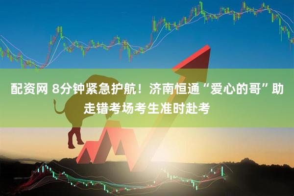 配资网 8分钟紧急护航！济南恒通“爱心的哥”助走错考场考生准时赴考