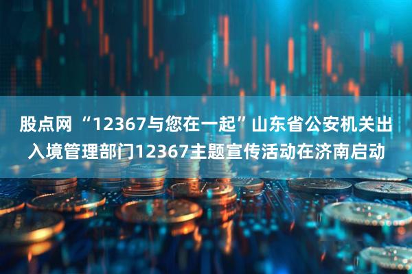 股点网 “12367与您在一起”山东省公安机关出入境管理部门12367主题宣传活动在济南启动