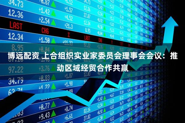 博远配资 上合组织实业家委员会理事会会议：推动区域经贸合作共赢