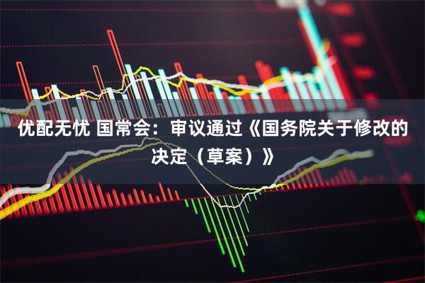 优配无忧 国常会：审议通过《国务院关于修改的决定（草案）》
