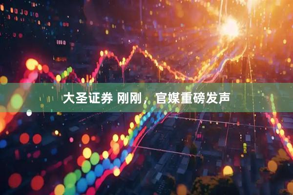 大圣证券 刚刚，官媒重磅发声