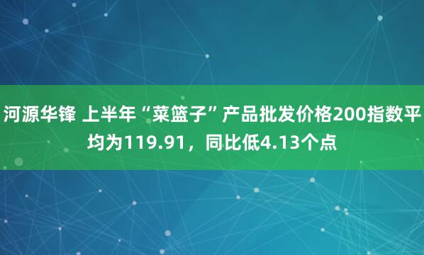 河源华锋 上半年“菜篮子”产品批发价格200指数平均为119.91，同比低4.13个点