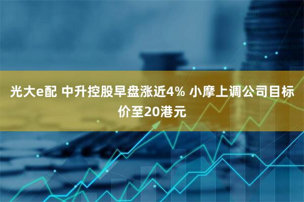 光大e配 中升控股早盘涨近4% 小摩上调公司目标价至20港元