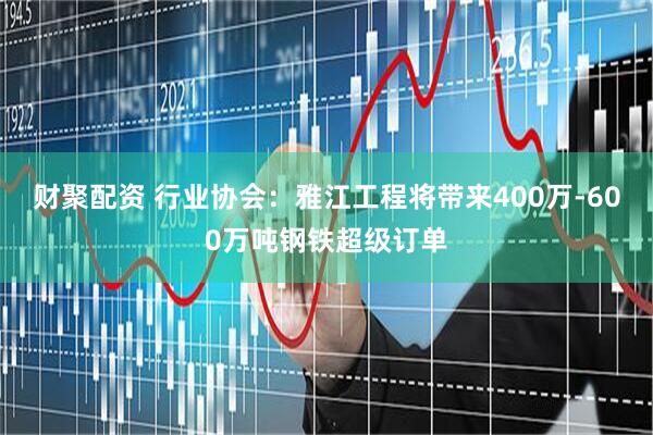 财聚配资 行业协会：雅江工程将带来400万-600万吨钢铁超级订单