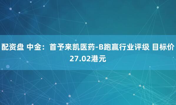 配资盘 中金：首予来凯医药-B跑赢行业评级 目标价27.02港元