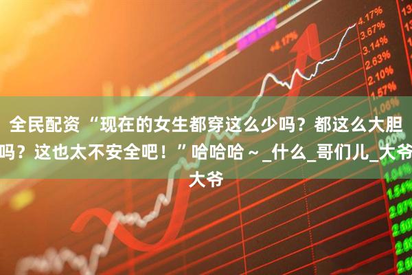 全民配资 “现在的女生都穿这么少吗？都这么大胆吗？这也太不安全吧！”哈哈哈～_什么_哥们儿_大爷
