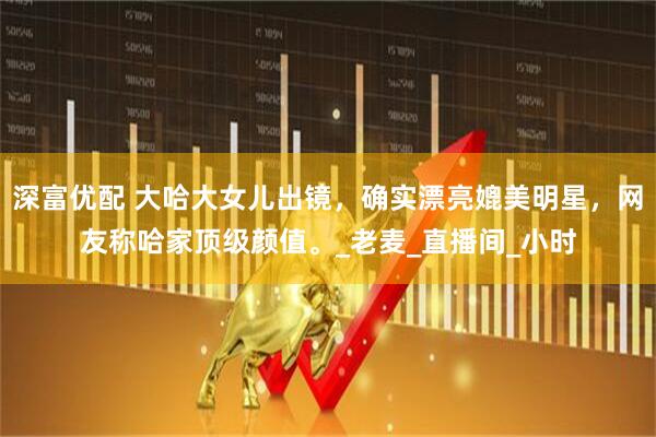 深富优配 大哈大女儿出镜，确实漂亮媲美明星，网友称哈家顶级颜值。_老麦_直播间_小时