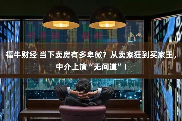 福牛财经 当下卖房有多卑微？从卖家狂到买家王，中介上演“无间道”！