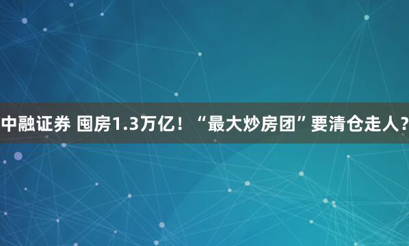 中融证券 囤房1.3万亿！“最大炒房团”要清仓走人？