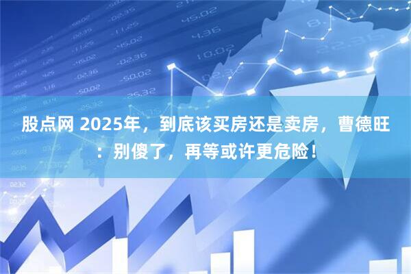 股点网 2025年，到底该买房还是卖房，曹德旺：别傻了，再等或许更危险！