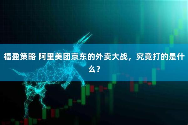 福盈策略 阿里美团京东的外卖大战，究竟打的是什么？