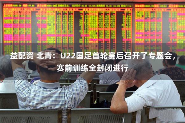 益配资 北青：U22国足首轮赛后召开了专题会，赛前训练全封闭进行