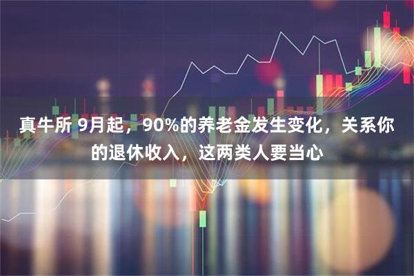 真牛所 9月起，90%的养老金发生变化，关系你的退休收入，这两类人要当心