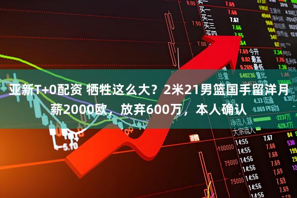 亚新T+0配资 牺牲这么大？2米21男篮国手留洋月薪2000欧，放弃600万，本人确认
