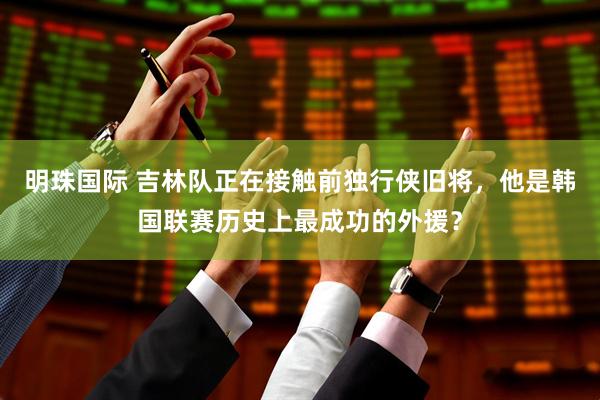 明珠国际 吉林队正在接触前独行侠旧将，他是韩国联赛历史上最成功的外援？
