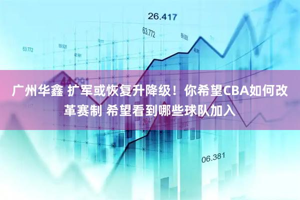 广州华鑫 扩军或恢复升降级！你希望CBA如何改革赛制 希望看到哪些球队加入