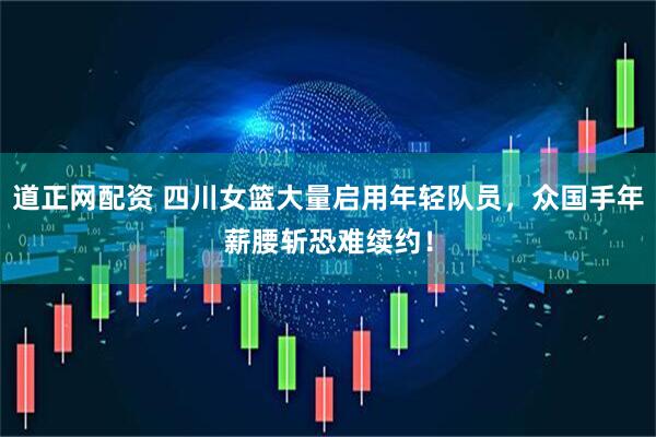 道正网配资 四川女篮大量启用年轻队员，众国手年薪腰斩恐难续约！