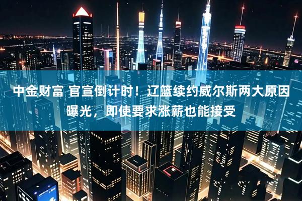中金财富 官宣倒计时！辽篮续约威尔斯两大原因曝光，即使要求涨薪也能接受