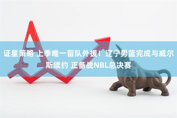 证星策略 上季唯一留队外援！辽宁男篮完成与威尔斯续约 正备战NBL总决赛
