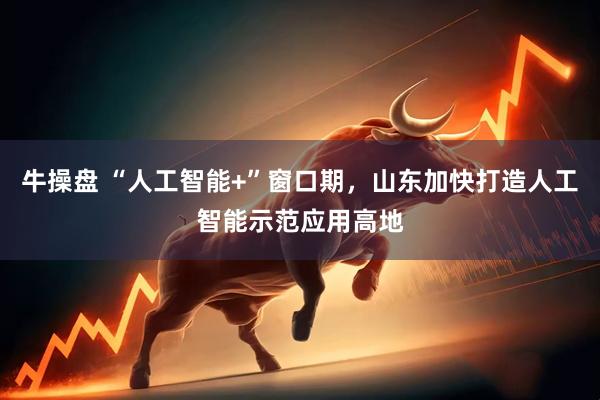牛操盘 “人工智能+”窗口期，山东加快打造人工智能示范应用高地
