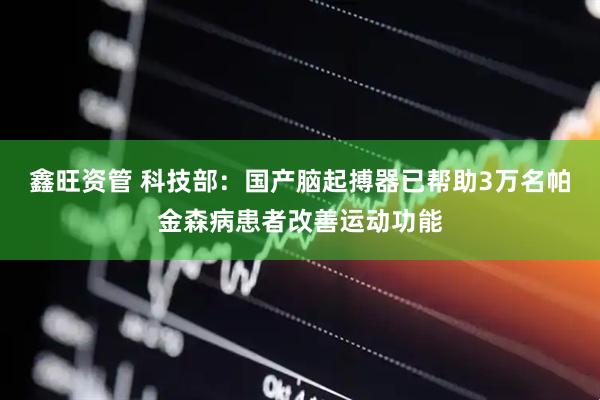 鑫旺资管 科技部：国产脑起搏器已帮助3万名帕金森病患者改善运动功能
